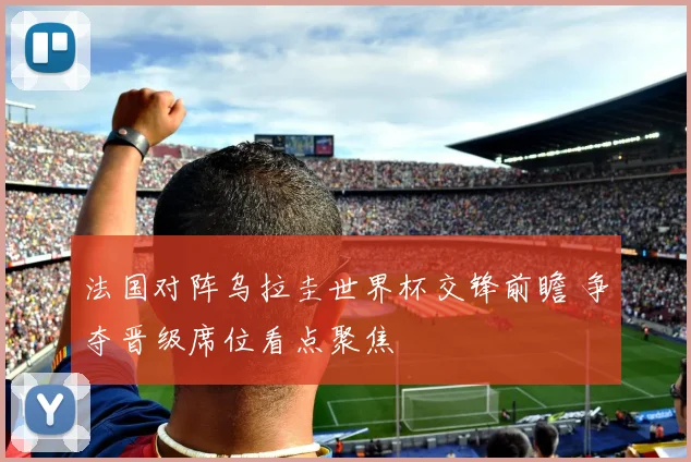 法国对阵乌拉圭世界杯交锋前瞻 争夺晋级席位看点聚焦