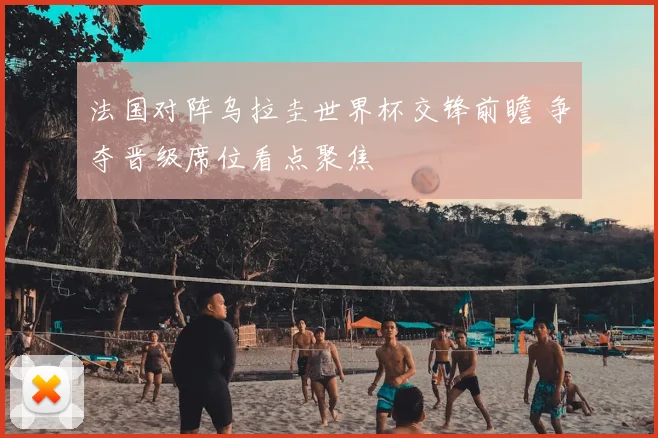 法国对阵乌拉圭世界杯交锋前瞻 争夺晋级席位看点聚焦