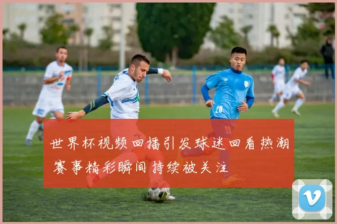 世界杯视频回播引发球迷回看热潮 赛事精彩瞬间持续被关注