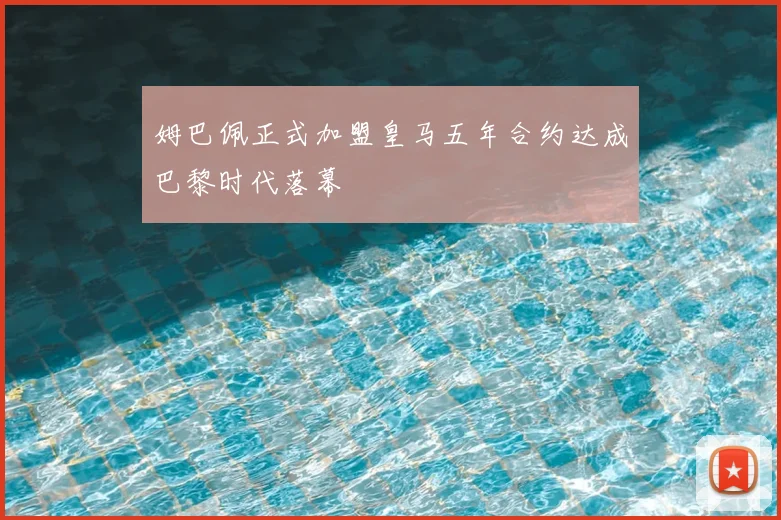 姆巴佩正式加盟皇马五年合约达成巴黎时代落幕