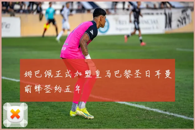 姆巴佩正式加盟皇马巴黎圣日耳曼前锋签约五年