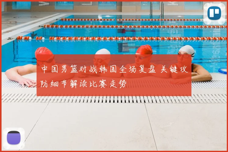 中国男篮对战韩国全场复盘 关键攻防细节解读比赛走势