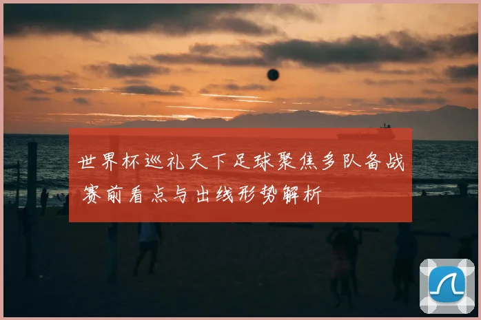 世界杯巡礼天下足球聚焦多队备战 赛前看点与出线形势解析