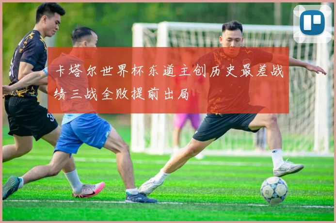 卡塔尔世界杯东道主创历史最差战绩三战全败提前出局