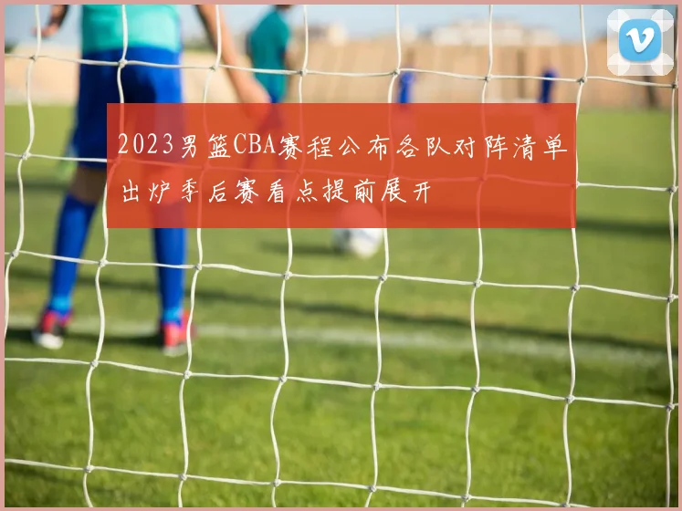 2023男篮CBA赛程公布各队对阵清单出炉季后赛看点提前展开