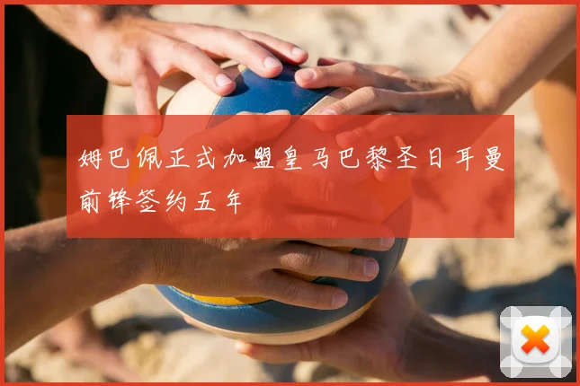 姆巴佩正式加盟皇马巴黎圣日耳曼前锋签约五年