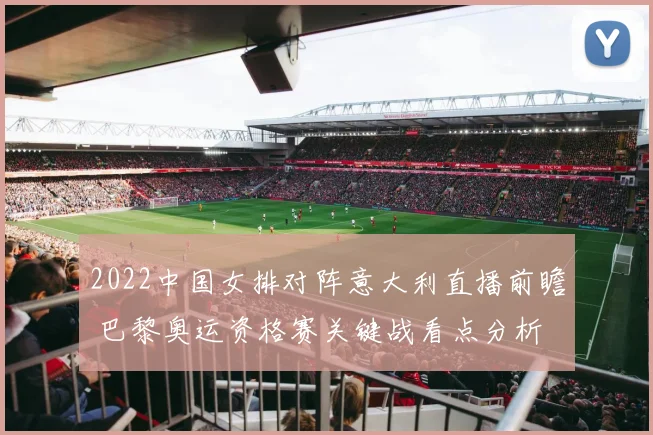 2022中国女排对阵意大利直播前瞻 巴黎奥运资格赛关键战看点分析