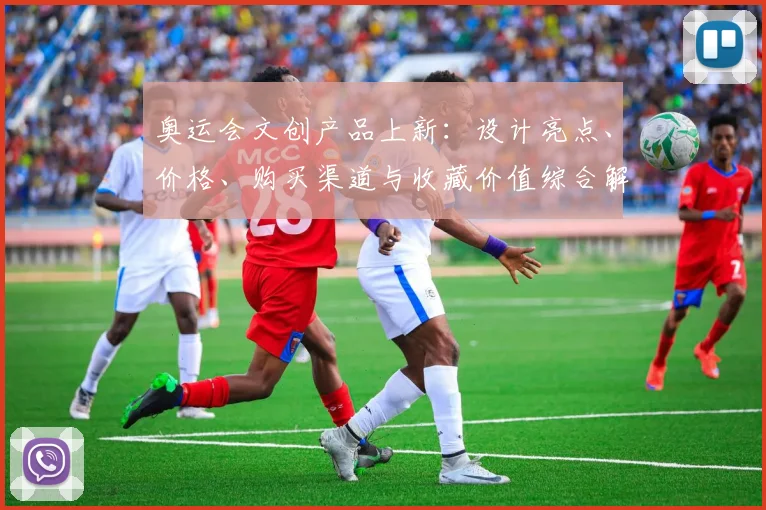 奥运会文创产品上新：设计亮点、价格、购买渠道与收藏价值综合解读