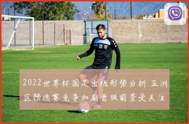 2022世界杯国足出线形势分析 亚洲区预选赛竞争加剧晋级前景受关注