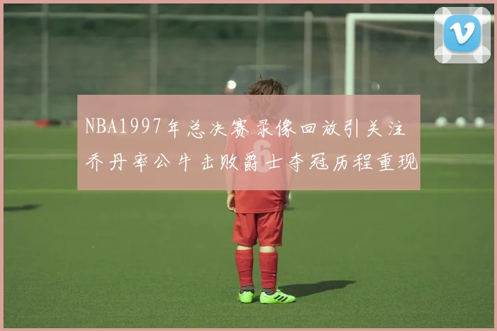 NBA1997年总决赛录像回放引关注 乔丹率公牛击败爵士夺冠历程重现