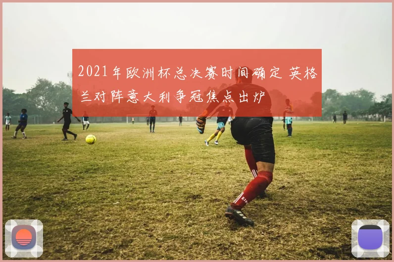 2021年欧洲杯总决赛时间确定 英格兰对阵意大利争冠焦点出炉