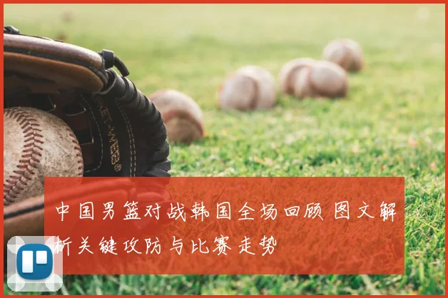 中国男篮对战韩国全场回顾 图文解析关键攻防与比赛走势