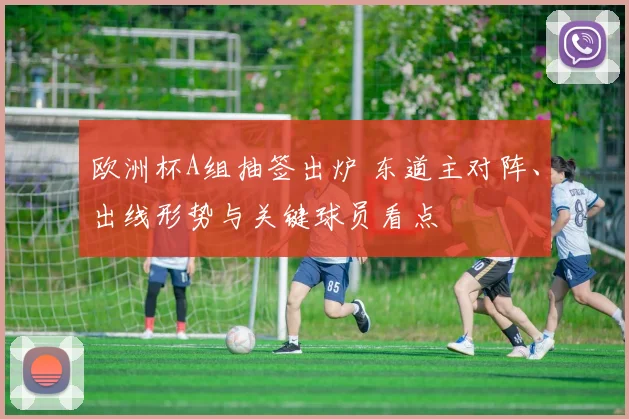 欧洲杯A组抽签出炉 东道主对阵、出线形势与关键球员看点