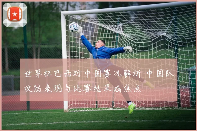 世界杯巴西对中国赛况解析 中国队攻防表现与比赛结果成焦点