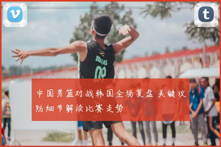 中国男篮对战韩国全场复盘 关键攻防细节解读比赛走势