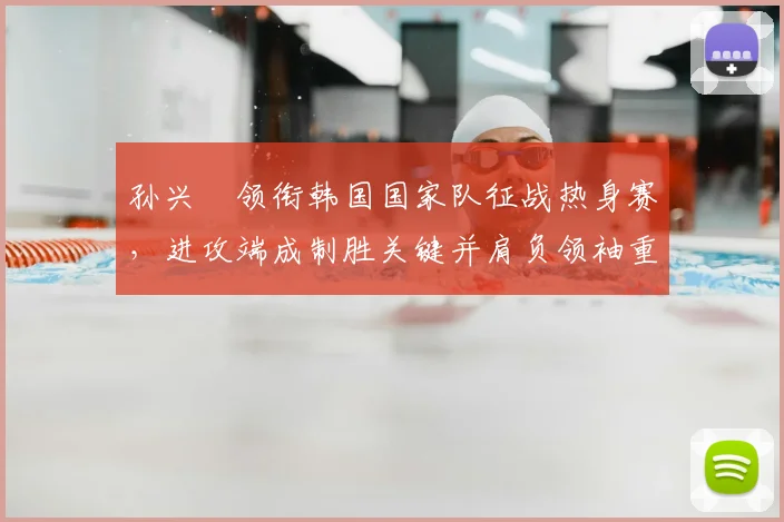 孙兴慜领衔韩国国家队征战热身赛，进攻端成制胜关键并肩负领袖重任