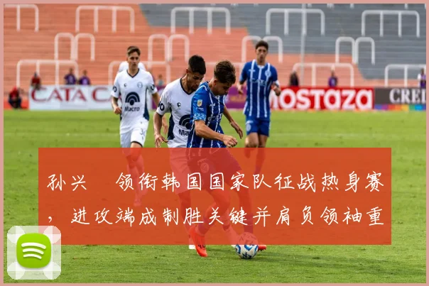 孙兴慜领衔韩国国家队征战热身赛，进攻端成制胜关键并肩负领袖重任