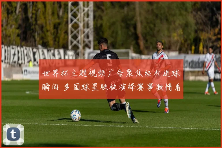 世界杯主题视频广告聚焦经典进球瞬间 多国球星联袂演绎赛事激情看点