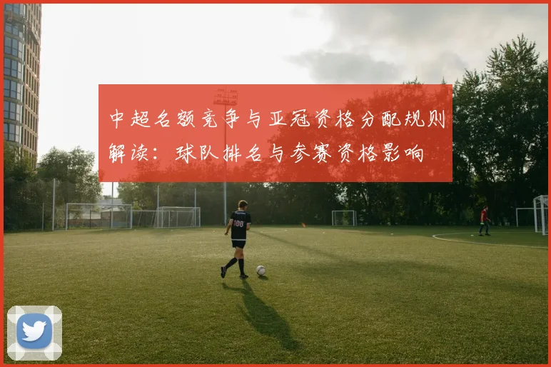 中超名额竞争与亚冠资格分配规则解读：球队排名与参赛资格影响