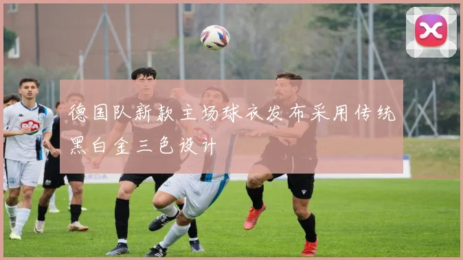 德国队新款主场球衣发布采用传统黑白金三色设计