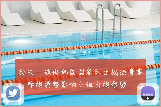 孙兴慜领衔韩国国家队出战热身赛，锋线调整影响小组出线形势