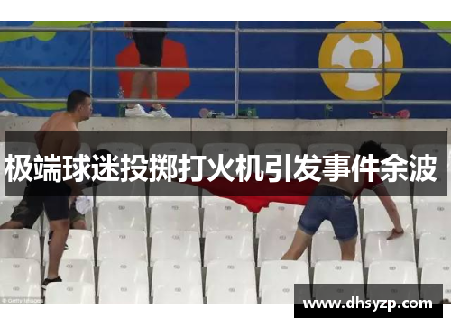 极端球迷投掷打火机引发事件余波 